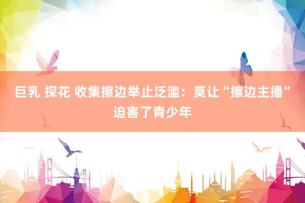 巨乳 探花 收集擦边举止泛滥:莫让“擦边主播”迫害了青少年