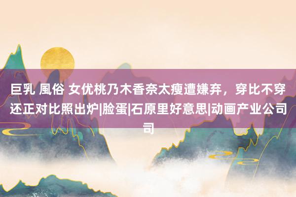 巨乳 風俗 女优桃乃木香奈太瘦遭嫌弃,穿比不穿还正对比照出炉|脸蛋|石原里好意思|动画产业公司