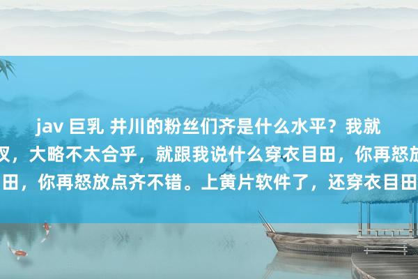 jav 巨乳 井川的粉丝们齐是什么水平?我就说了一句,只穿一个裤衩,大略不太合乎,就跟我说什么穿衣目田,你再怒放点齐不错。上黄片软件了,还穿衣目田,笑死东谈主