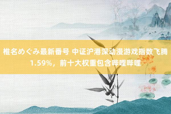 椎名めぐみ最新番号 中证沪港深动漫游戏指数飞腾1.59%,前十大权重包含哔哩哔哩