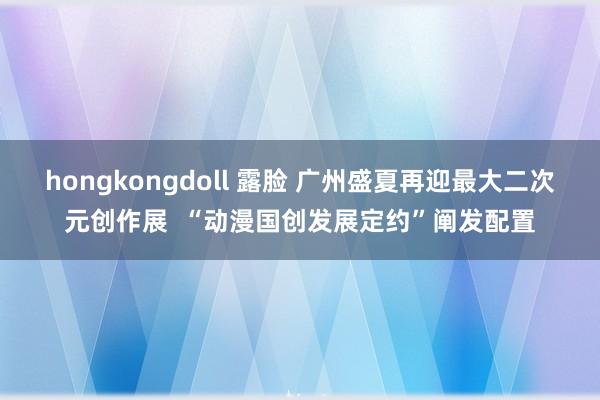 hongkongdoll 露脸 广州盛夏再迎最大二次元创作展 “动漫国创发展定约”阐发配置