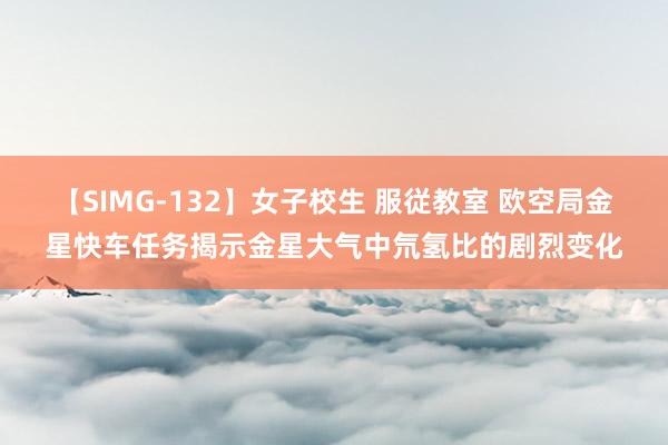 【SIMG-132】女子校生 服従教室 欧空局金星快车任务揭示金星大气中氘氢比的剧烈变化