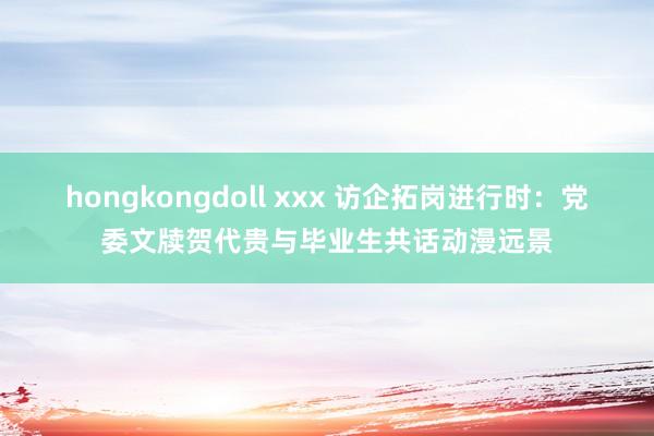hongkongdoll xxx 访企拓岗进行时:党委文牍贺代贵与毕业生共话动漫远景