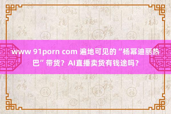 www 91porn com 遍地可见的“杨幂迪丽热巴”带货?AI直播卖货有钱途吗?