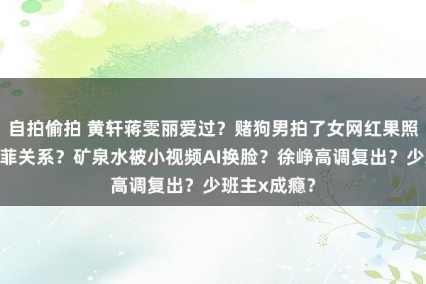 自拍偷拍 黄轩蒋雯丽爱过?赌狗男拍了女网红果照?成龙刘亦菲关系?矿泉水被小视频AI换脸?徐峥高调复出?少班主x成瘾?