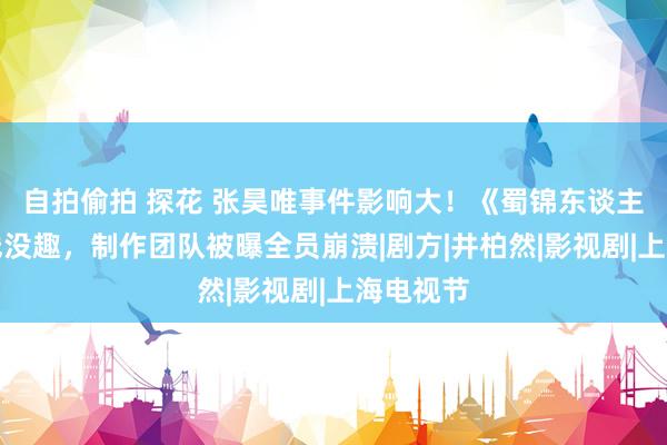 自拍偷拍 探花 张昊唯事件影响大!《蜀锦东谈主家》上线没趣,制作团队被曝全员崩溃|剧方|井柏然|影视剧|上海电视节