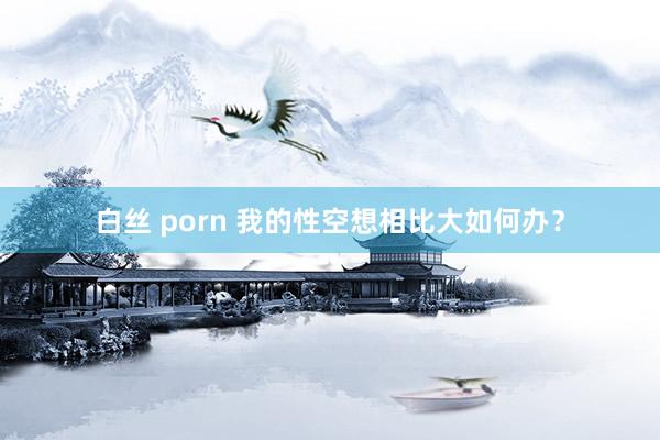 白丝 porn 我的性空想相比大如何办?