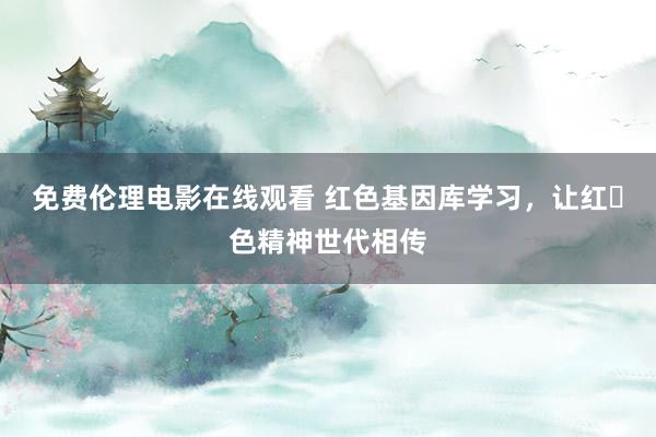 免费伦理电影在线观看 红色基因库学习,让红色精神世代相传