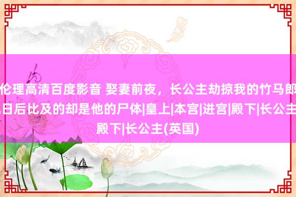 伦理高清百度影音 娶妻前夜,长公主劫掠我的竹马郎君,几日后比及的却是他的尸体|皇上|本宫|进宫|殿下|长公主(英国)