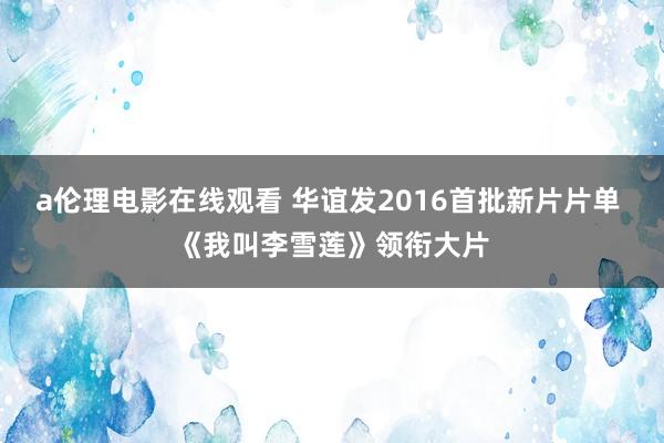 a伦理电影在线观看 华谊发2016首批新片片单 《我叫李雪莲》领衔大片