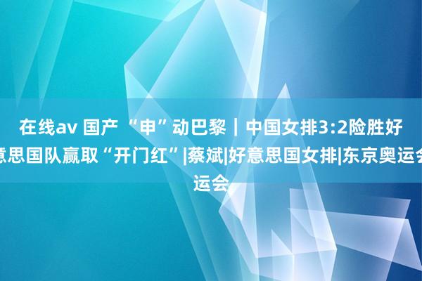 在线av 国产 “申”动巴黎|中国女排3:2险胜好意思国队赢取“开门红”|蔡斌|好意思国女排|东京奥运会