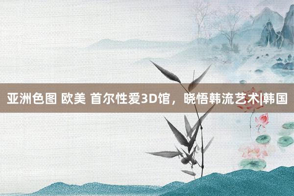 亚洲色图 欧美 首尔性爱3D馆,晓悟韩流艺术|韩国