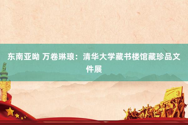 东南亚呦 万卷琳琅:清华大学藏书楼馆藏珍品文件展