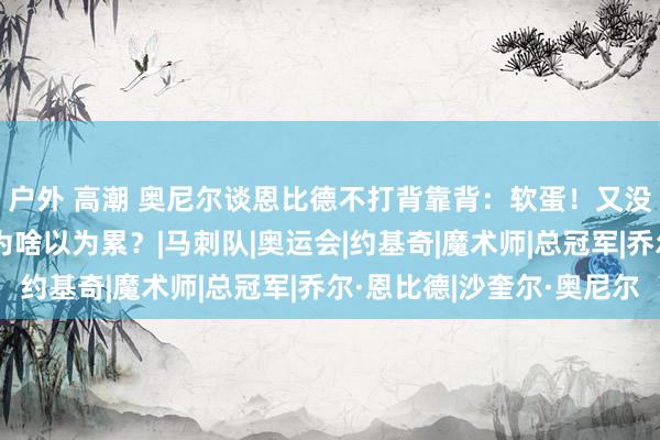 户外 高潮 奥尼尔谈恩比德不打背靠背:软蛋!又没东说念主包夹你 你为啥以为累?|马刺队|奥运会|约基奇|魔术师|总冠军|乔尔·恩比德|沙奎尔·奥尼尔