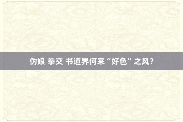 伪娘 拳交 书道界何来“好色”之风?