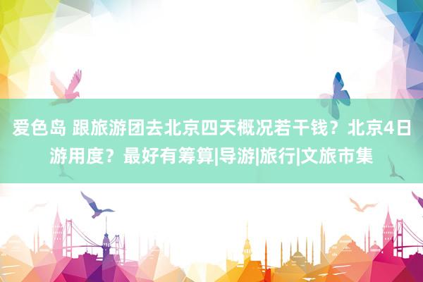 爱色岛 跟旅游团去北京四天概况若干钱?北京4日游用度?最好有筹算|导游|旅行|文旅市集