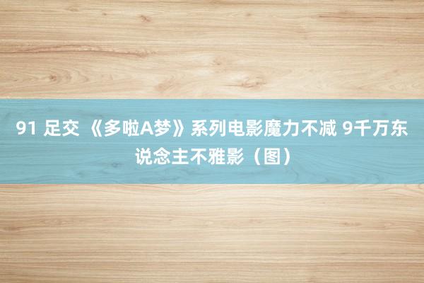91 足交 《多啦A梦》系列电影魔力不减 9千万东说念主不雅影(图)