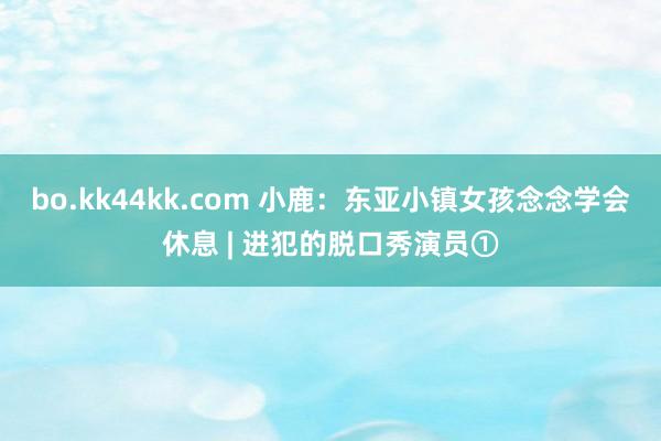 bo.kk44kk.com 小鹿:东亚小镇女孩念念学会休息 | 进犯的脱口秀演员①