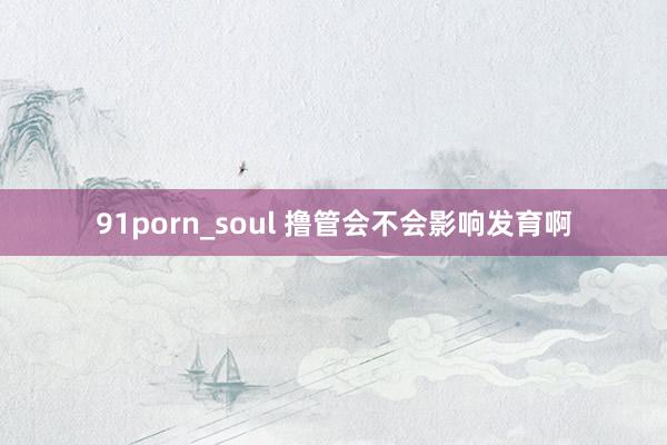 91porn_soul 撸管会不会影响发育啊