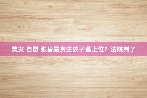 美女 自慰 张碧晨贪生孩子逼上位？法院判了