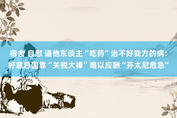宿舍 自慰 逼他东谈主“吃药”治不好我方的病:好意思国靠“关税大棒”难以应酬“芬太尼危急”