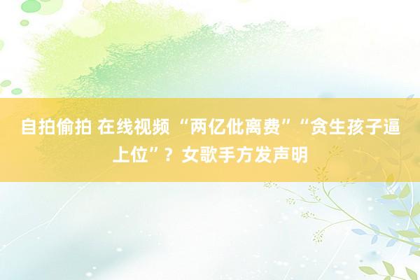 自拍偷拍 在线视频 “两亿仳离费”“贪生孩子逼上位”？女歌手方发声明