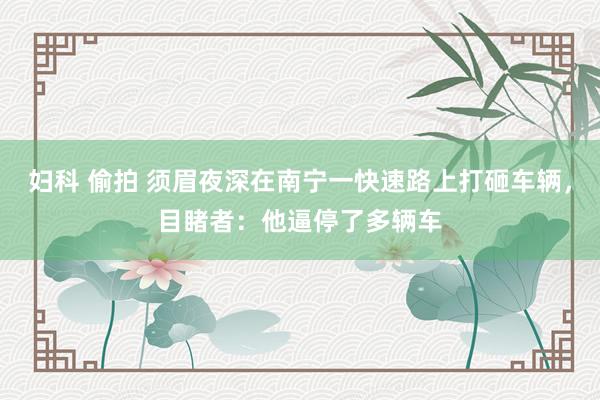 妇科 偷拍 须眉夜深在南宁一快速路上打砸车辆，目睹者：他逼停了多辆车