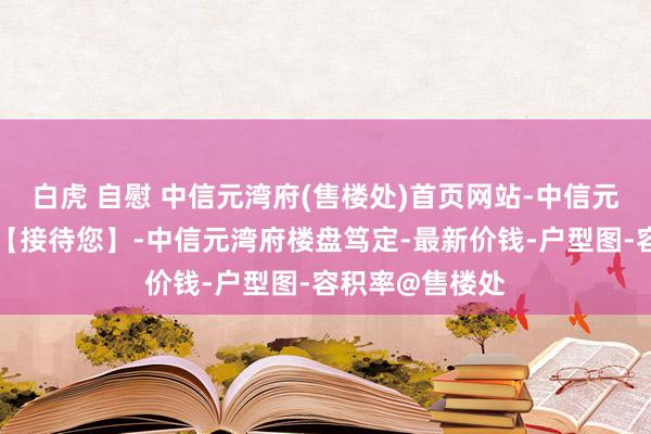 白虎 自慰 中信元湾府(售楼处)首页网站-中信元湾府营销中心【接待您】-中信元湾府楼盘笃定-最新价钱-户型图-容积率@售楼处