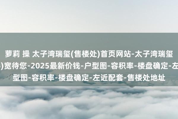 萝莉 操 太子湾瑞玺(售楼处)首页网站-太子湾瑞玺营销中心 (展示中心)宽待您-2025最新价钱-户型图-容积率-楼盘确定-左近配套-售楼处地址