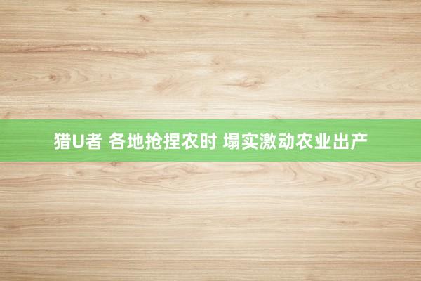 猎U者 各地抢捏农时 塌实激动农业出产