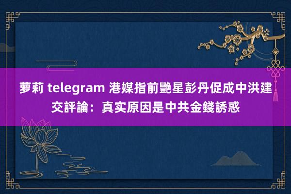 萝莉 telegram 港媒指前艷星彭丹促成中洪建交　評論：真实原因是中共金錢誘惑