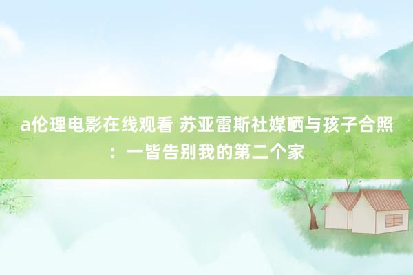 a伦理电影在线观看 苏亚雷斯社媒晒与孩子合照：一皆告别我的第二个家
