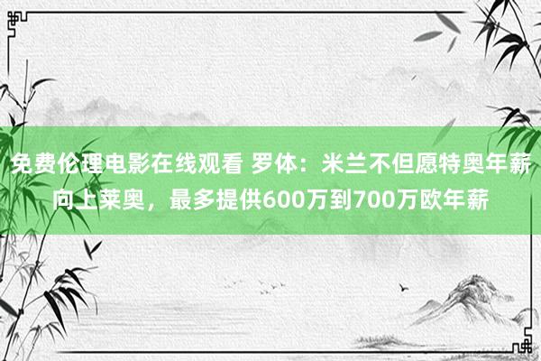 免费伦理电影在线观看 罗体:米兰不但愿特奥年薪向上莱奥,最多提供600万到700万欧年薪