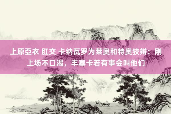 上原亞衣 肛交 卡纳瓦罗为莱奥和特奥狡辩：刚上场不口渴，丰塞卡若有事会叫他们