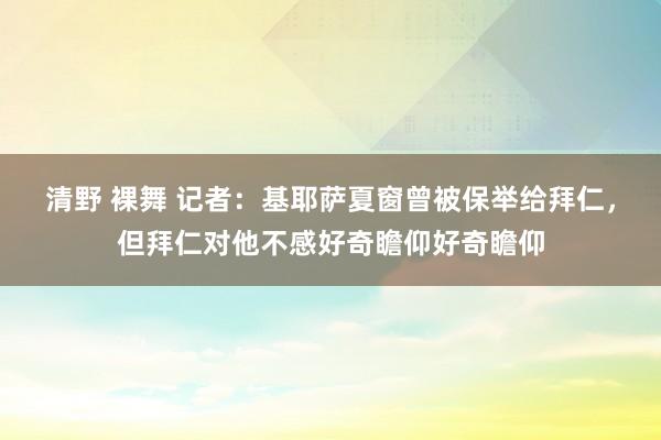 清野 裸舞 记者：基耶萨夏窗曾被保举给拜仁，但拜仁对他不感好奇瞻仰好奇瞻仰