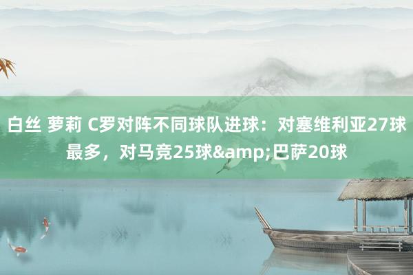 白丝 萝莉 C罗对阵不同球队进球：对塞维利亚27球最多，对马竞25球&巴萨20球