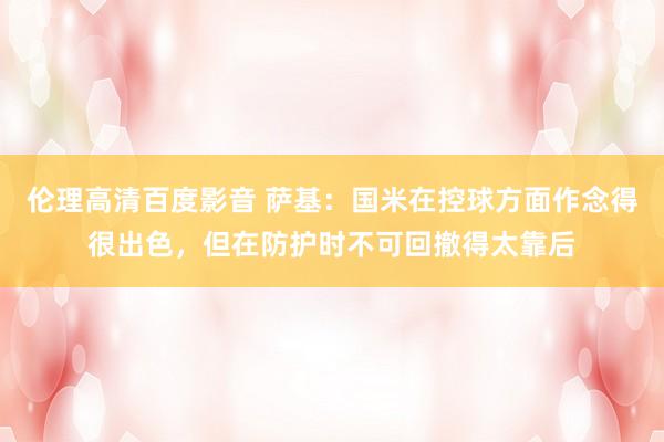 伦理高清百度影音 萨基:国米在控球方面作念得很出色,但在防护时不可回撤得太靠后