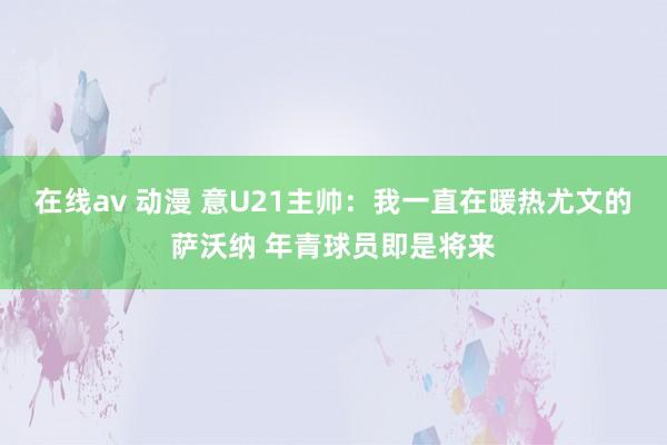 在线av 动漫 意U21主帅:我一直在暖热尤文的萨沃纳 年青球员即是将来