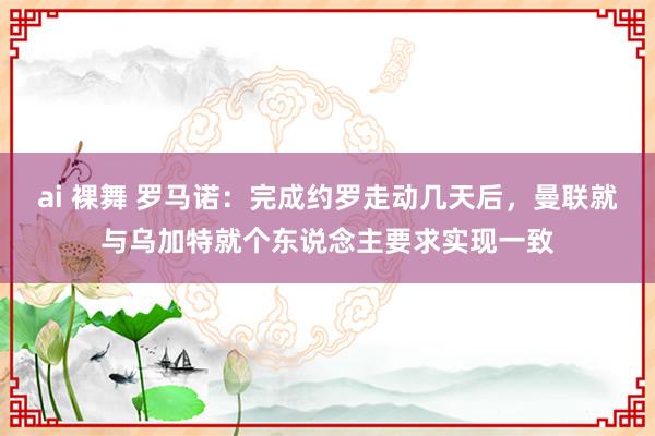 ai 裸舞 罗马诺:完成约罗走动几天后,曼联就与乌加特就个东说念主要求实现一致