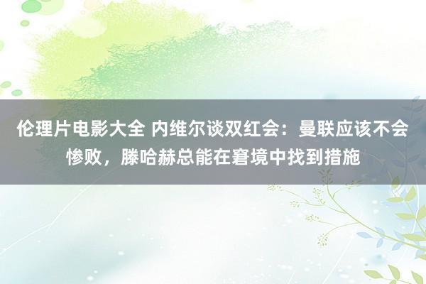 伦理片电影大全 内维尔谈双红会:曼联应该不会惨败,滕哈赫总能在窘境中找到措施