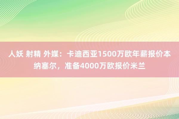 人妖 射精 外媒：卡迪西亚1500万欧年薪报价本纳塞尔，准备4000万欧报价米兰