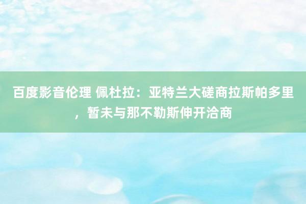 百度影音伦理 佩杜拉:亚特兰大磋商拉斯帕多里,暂未与那不勒斯伸开洽商