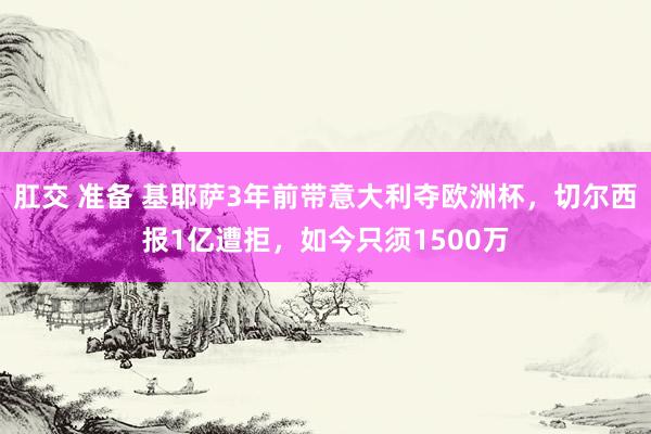 肛交 准备 基耶萨3年前带意大利夺欧洲杯，切尔西报1亿遭拒，如今只须1500万