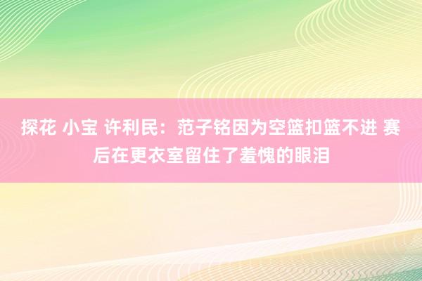 探花 小宝 许利民:范子铭因为空篮扣篮不进 赛后在更衣室留住了羞愧的眼泪