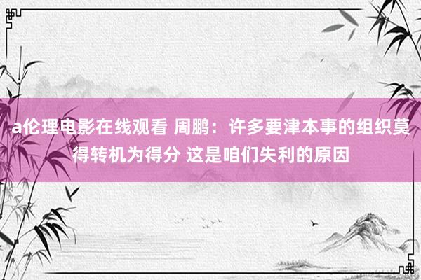 a伦理电影在线观看 周鹏:许多要津本事的组织莫得转机为得分 这是咱们失利的原因