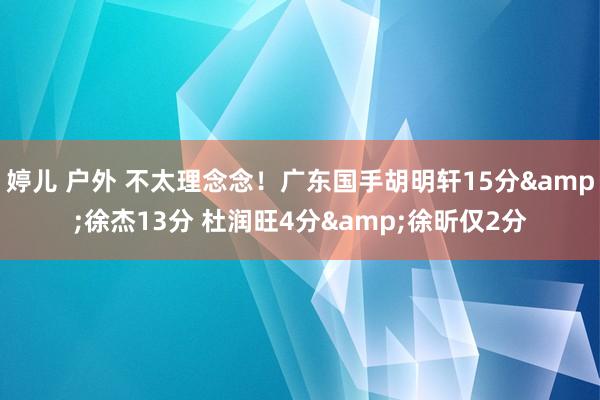 婷儿 户外 不太理念念!广东国手胡明轩15分&徐杰13分 杜润旺4分&徐昕仅2分