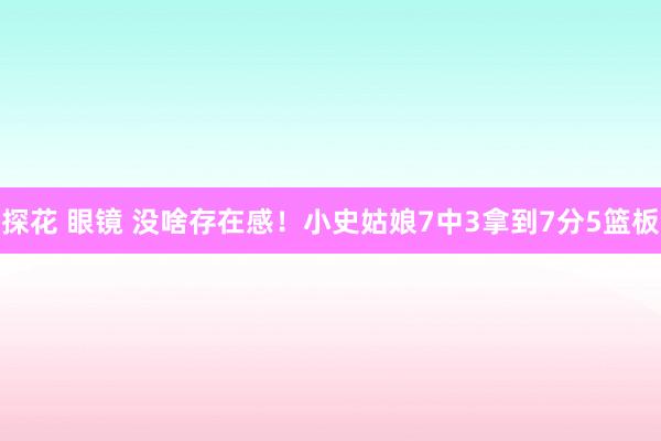 探花 眼镜 没啥存在感！小史姑娘7中3拿到7分5篮板