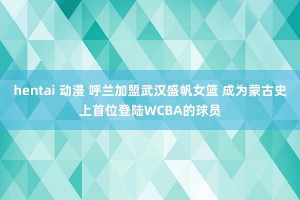 hentai 动漫 呼兰加盟武汉盛帆女篮 成为蒙古史上首位登陆WCBA的球员