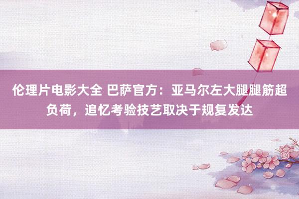 伦理片电影大全 巴萨官方:亚马尔左大腿腿筋超负荷,追忆考验技艺取决于规复发达