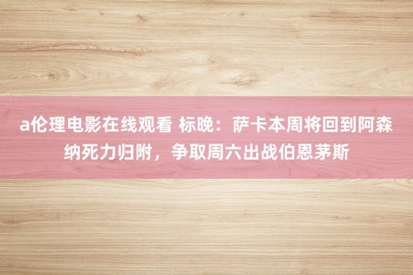 a伦理电影在线观看 标晚:萨卡本周将回到阿森纳死力归附,争取周六出战伯恩茅斯